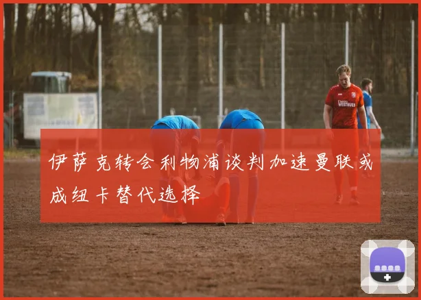 伊萨克转会利物浦谈判加速曼联或成纽卡替代选择