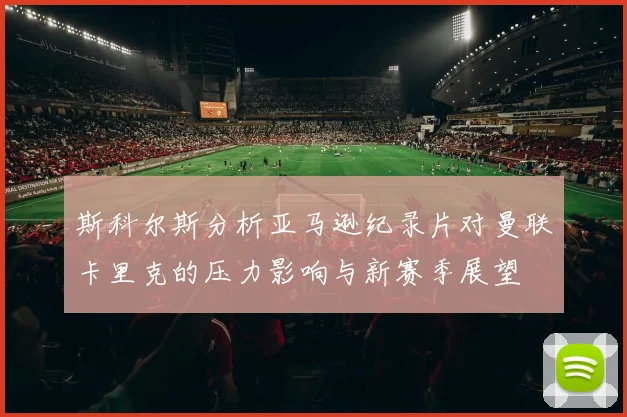 斯科尔斯分析亚马逊纪录片对曼联卡里克的压力影响与新赛季展望