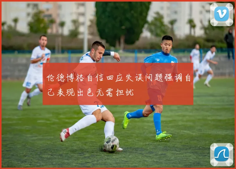 伦德博格自信回应失误问题强调自己表现出色无需担忧