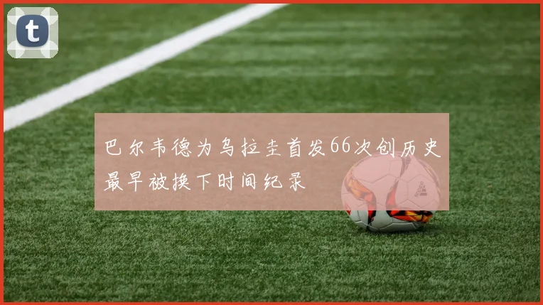 巴尔韦德为乌拉圭首发66次创历史最早被换下时间纪录