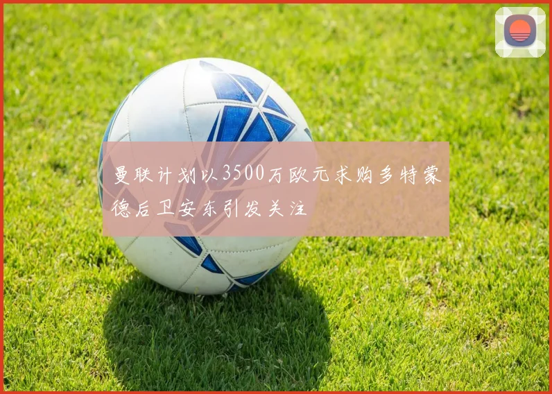 曼联计划以3500万欧元求购多特蒙德后卫安东引发关注