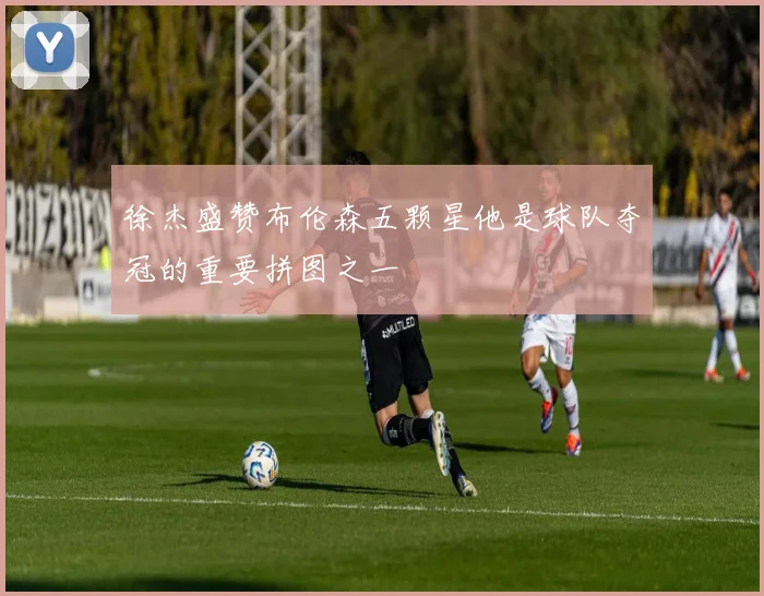 徐杰盛赞布伦森五颗星他是球队夺冠的重要拼图之一