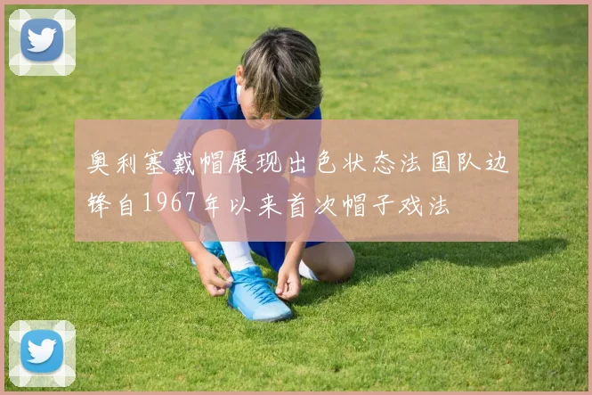 奥利塞戴帽展现出色状态法国队边锋自1967年以来首次帽子戏法