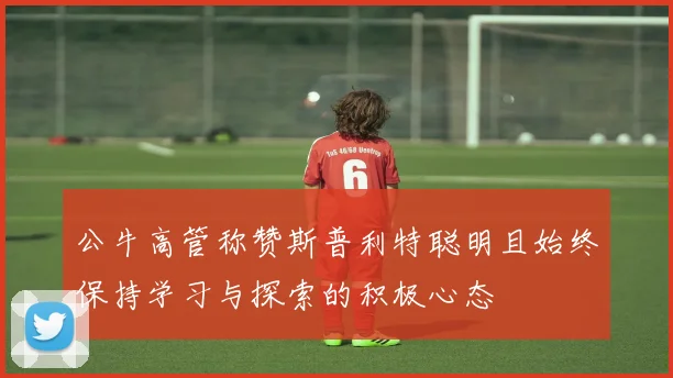 公牛高管称赞斯普利特聪明且始终保持学习与探索的积极心态