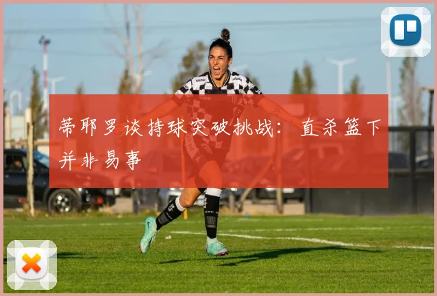 蒂耶罗谈持球突破挑战：直杀篮下并非易事