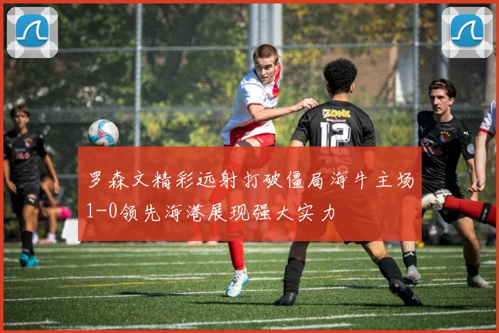 罗森文精彩远射打破僵局海牛主场1-0领先海港展现强大实力