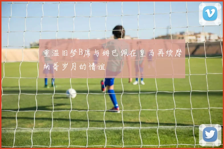 重温旧梦B席与姆巴佩在皇马再续摩纳哥岁月的情谊