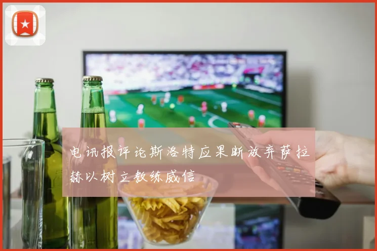 电讯报评论斯洛特应果断放弃萨拉赫以树立教练威信