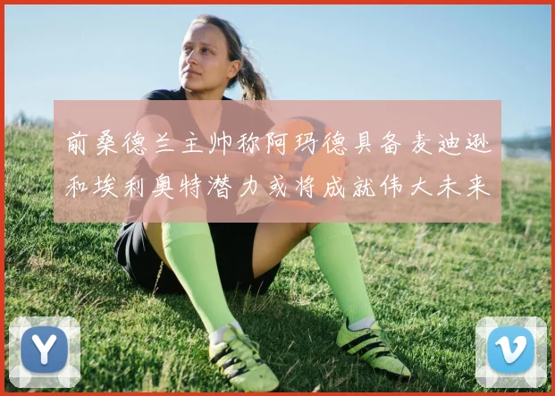 前桑德兰主帅称阿玛德具备麦迪逊和埃利奥特潜力或将成就伟大未来