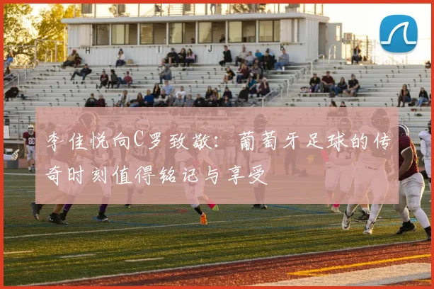 李佳悦向C罗致敬：葡萄牙足球的传奇时刻值得铭记与享受