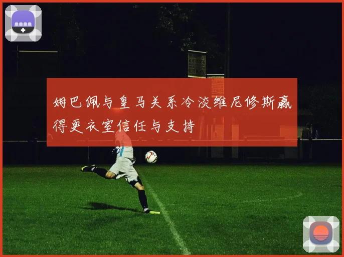 姆巴佩与皇马关系冷淡维尼修斯赢得更衣室信任与支持