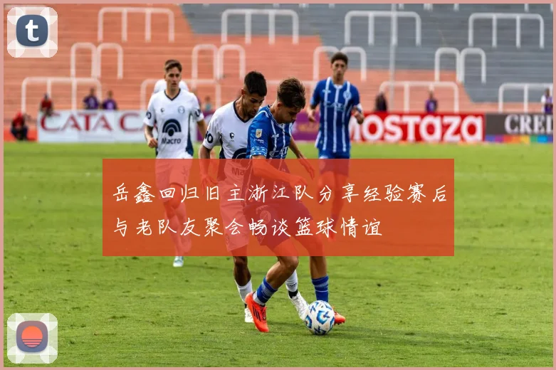 岳鑫回归旧主浙江队分享经验赛后与老队友聚会畅谈篮球情谊