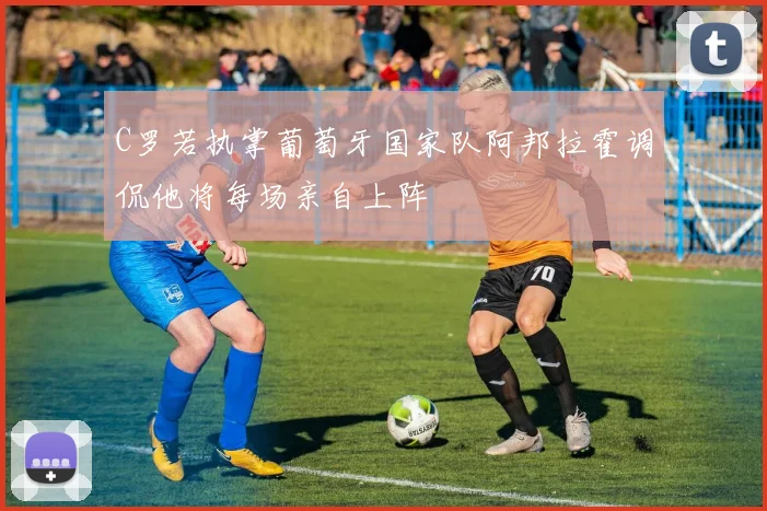C罗若执掌葡萄牙国家队阿邦拉霍调侃他将每场亲自上阵