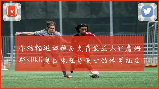 乔约翰逊回顾历史首发五人组詹姆斯KDKG奥拉朱旺与便士的传奇组合