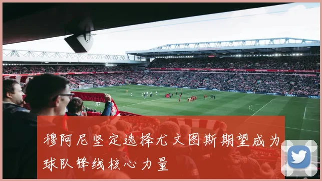穆阿尼坚定选择尤文图斯期望成为球队锋线核心力量