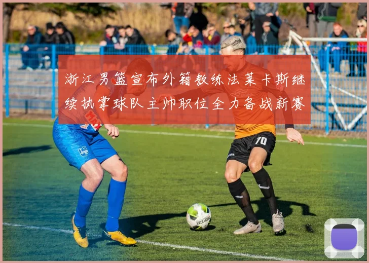 浙江男篮宣布外籍教练法莱卡斯继续执掌球队主帅职位全力备战新赛季