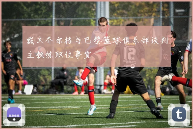戴夫乔尔格与巴黎篮球俱乐部谈判主教练职位事宜