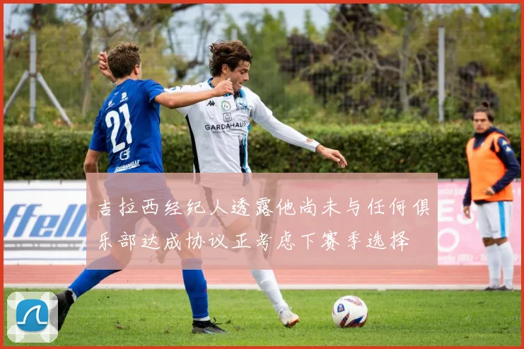 吉拉西经纪人透露他尚未与任何俱乐部达成协议正考虑下赛季选择