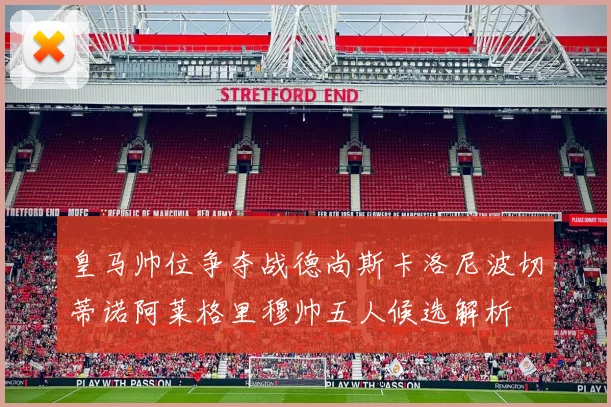 皇马帅位争夺战德尚斯卡洛尼波切蒂诺阿莱格里穆帅五人候选解析