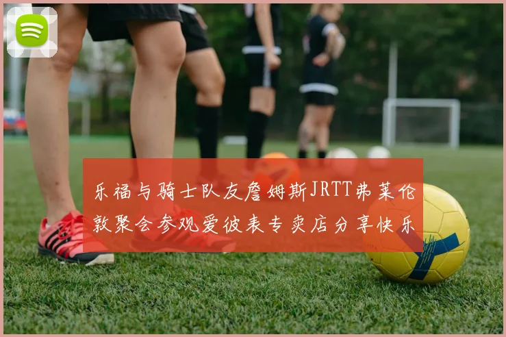 乐福与骑士队友詹姆斯JRTT弗莱伦敦聚会参观爱彼表专卖店分享快乐时光
