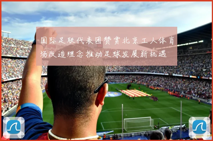 国际足联代表团赞赏北京工人体育场改造理念推动足球发展新机遇