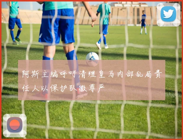 阿斯主编呼吁清理皇马内部乱局责任人以保护队徽尊严