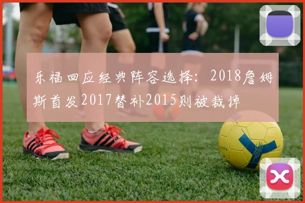乐福回应经典阵容选择：2018詹姆斯首发2017替补2015则被裁掉