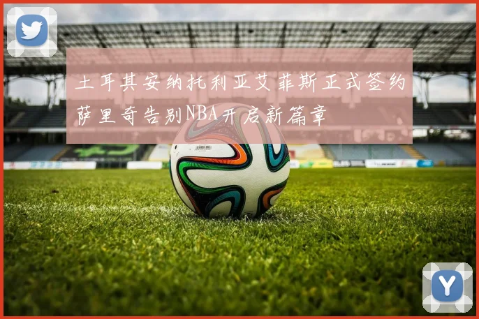土耳其安纳托利亚艾菲斯正式签约萨里奇告别NBA开启新篇章