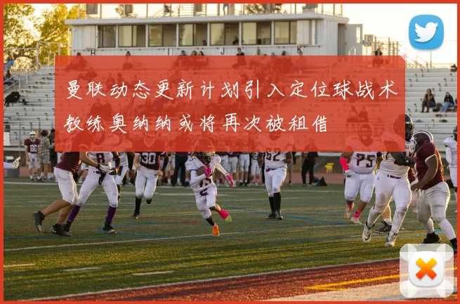 曼联动态更新计划引入定位球战术教练奥纳纳或将再次被租借